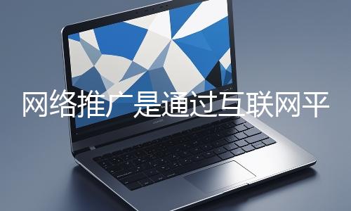 網絡推廣是通過互聯網平臺與技術手段提升品牌知名度、吸引目標用戶并推動業(yè)務增長的營銷方式